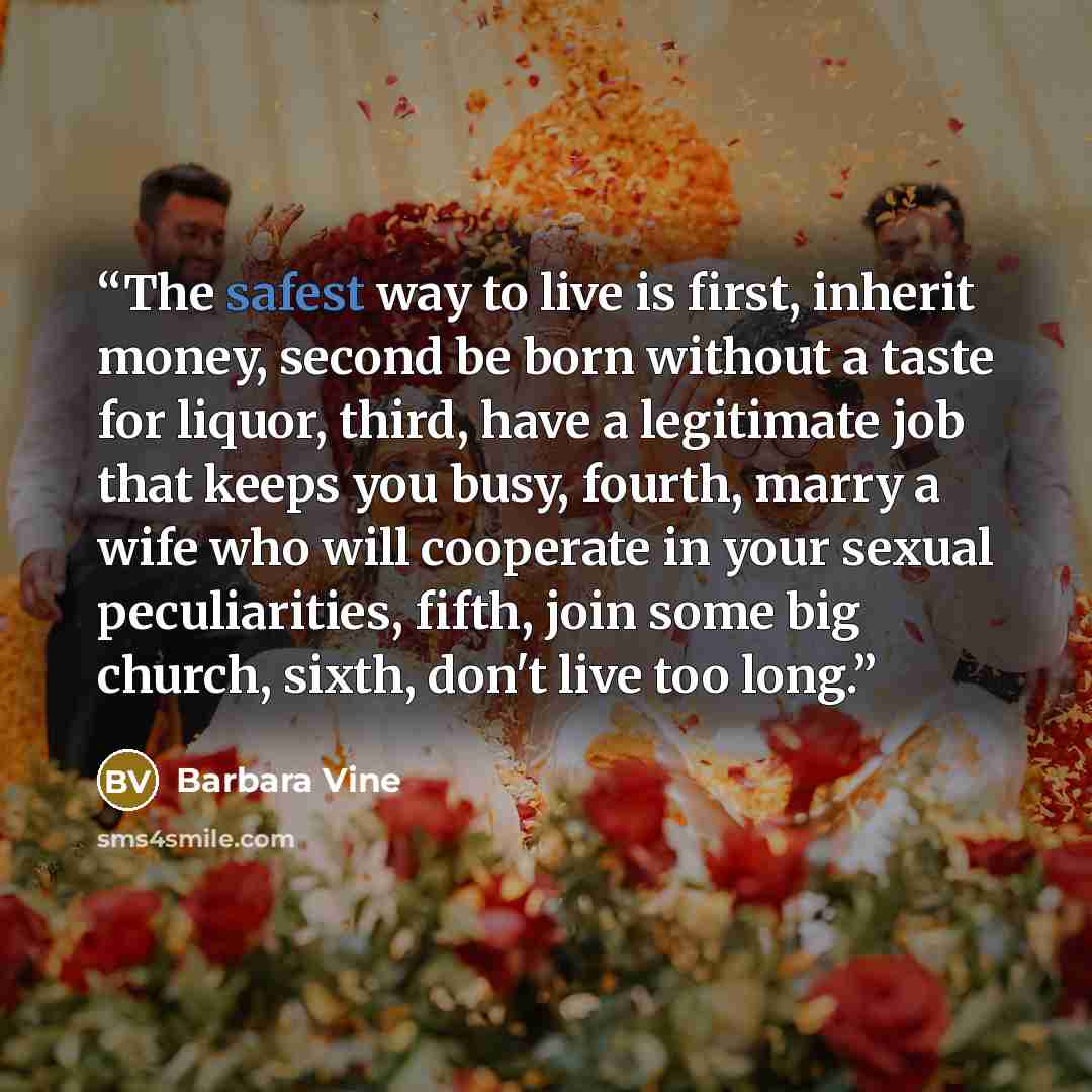 “The safest way to live is first, inherit money, second be born without a taste for liquor, third, have a legitimate job that keeps you busy, fourth, marry a wife who will cooperate in your sexual peculiarities, fifth, join some big church, sixth, don't live too long.” quote by Barbara Vine
