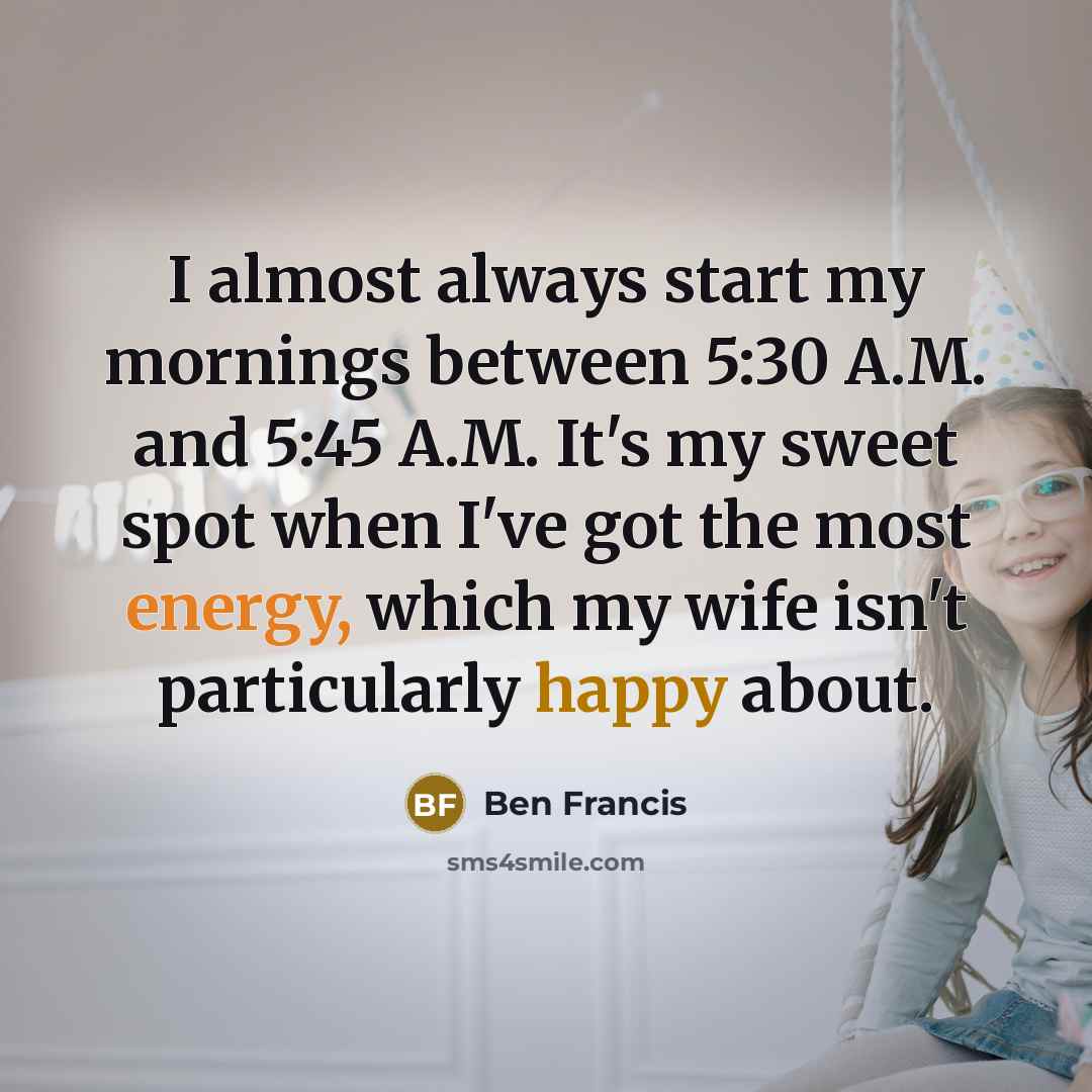 “I almost always start my mornings between 5:30 A.M. and 5:45 A.M. It's my sweet spot when I've got the most energy, which my wife isn't particularly happy about.” quote by Ben Francis