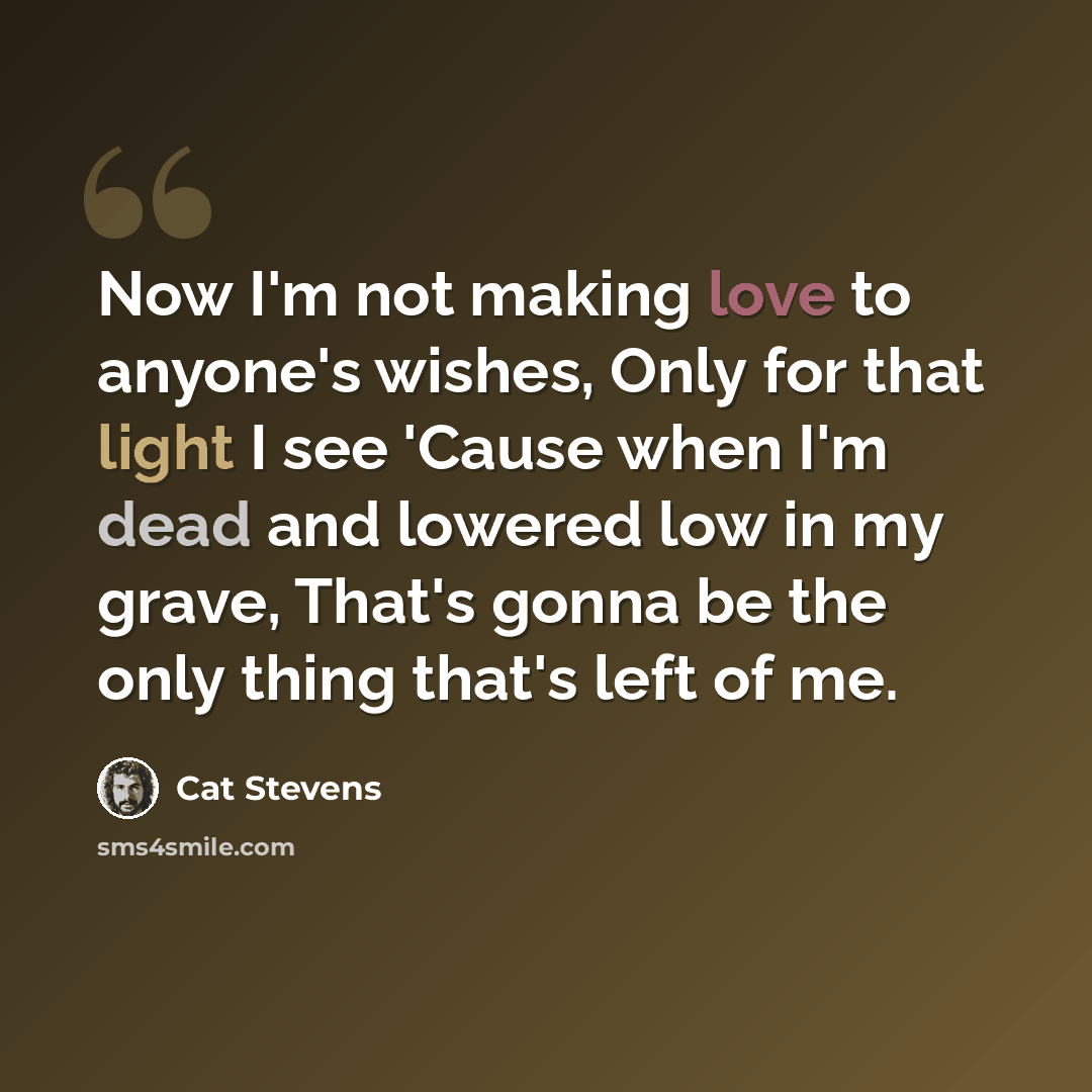 “Now I'm not making love to anyone's wishes, Only for that light I see 'Cause when I'm dead and lowered low in my grave, That's gonna be the only thing that's left of me.” quote by Cat Stevens