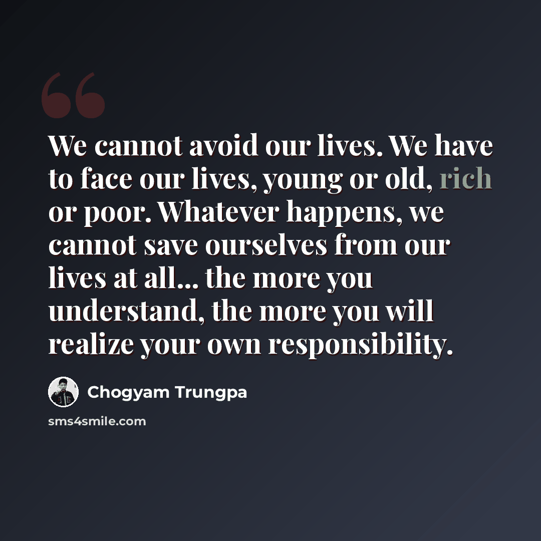 “We cannot avoid our lives. We have to face our lives, young or old, rich or poor. Whatever happens, we cannot save ourselves from our lives at all... the more you understand, the more you will realize your own responsibility.” quote by Chogyam Trungpa