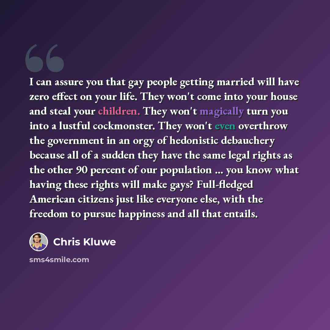 “I can assure you that gay people getting married will have zero effect on your life. They won't come into your house and steal your children. They won't magically turn you into a lustful cockmonster. They won't even overthrow the government in an orgy of hedonistic debauchery because all of a…” quote by Chris Kluwe