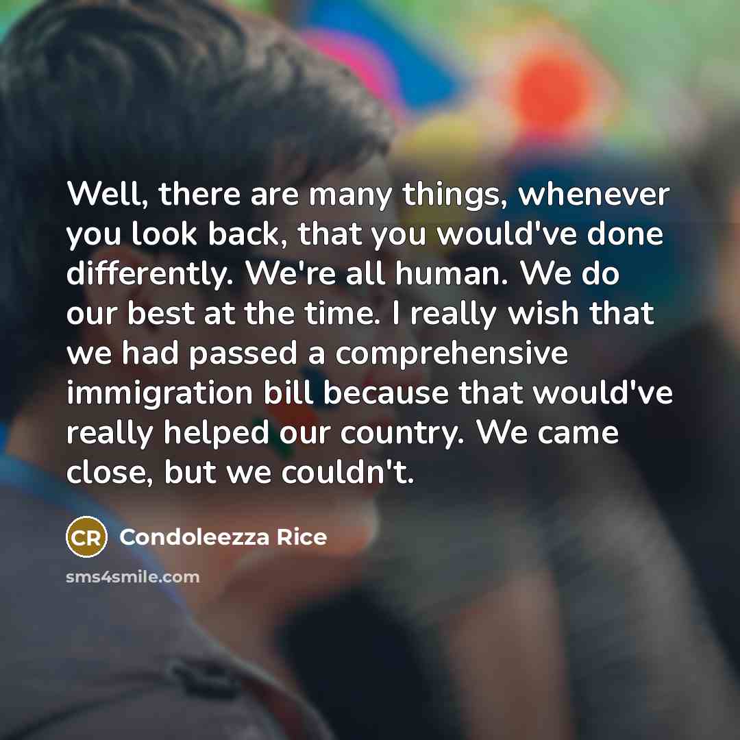“Well, there are many things, whenever you look back, that you would've done differently. We're all human. We do our best at the time. I really wish that we had passed a comprehensive immigration bill because that would've really helped our country. We came close, but we couldn't.” quote by Condoleezza Rice