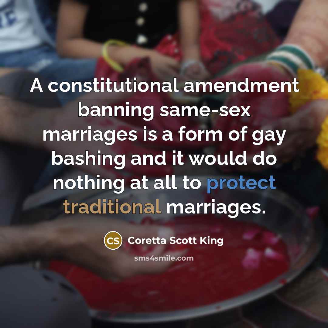 “A constitutional amendment banning same-sex marriages is a form of gay bashing and it would do nothing at all to protect traditional marriages.” quote by Coretta Scott King