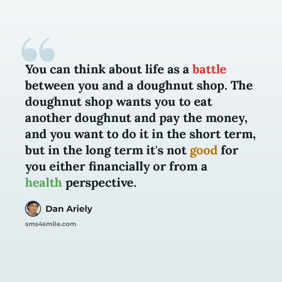 “You can think about life as a battle between you and a doughnut shop. The doughnut shop wants you to eat another doughnut and pay the money, and you want to do it in the short term, but in the long term it's not good for you either financially or from a health perspective.” quote by Dan Ariely