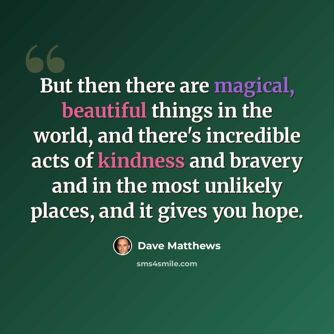 “But then there are magical, beautiful things in the world, and there's incredible acts of kindness and bravery and in the most unlikely places, and it gives you hope.” quote by Dave Matthews