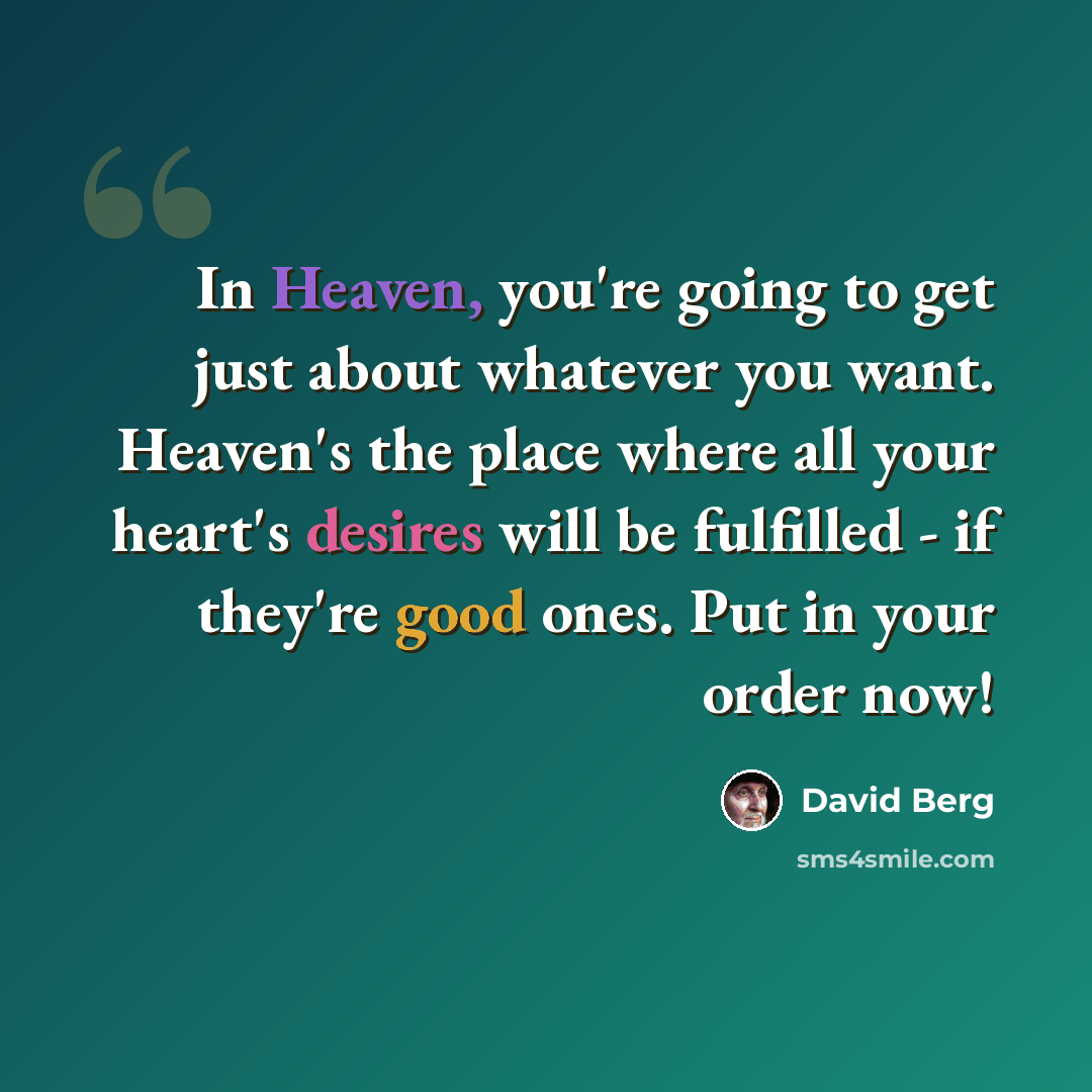 “In Heaven, you're going to get just about whatever you want. Heaven's the place where all your heart's desires will be fulfilled - if they're good ones. Put in your order now!” quote by David Berg