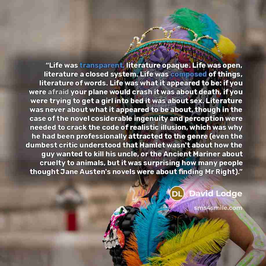 “Life was transparent, literature opaque. Life was open, literature a closed system. Life was composed of things, literature of words. Life was what it appeared to be: if you were afraid your plane would crash it was about death, if you were trying to get a girl into bed it was about sex…” quote by David Lodge