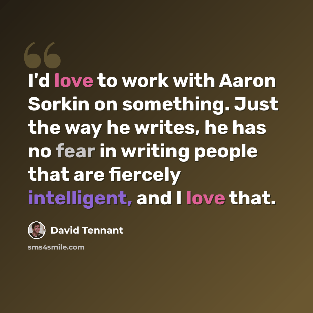 “I'd love to work with Aaron Sorkin on something. Just the way he writes, he has no fear in writing people that are fiercely intelligent, and I love that.” quote by David Tennant