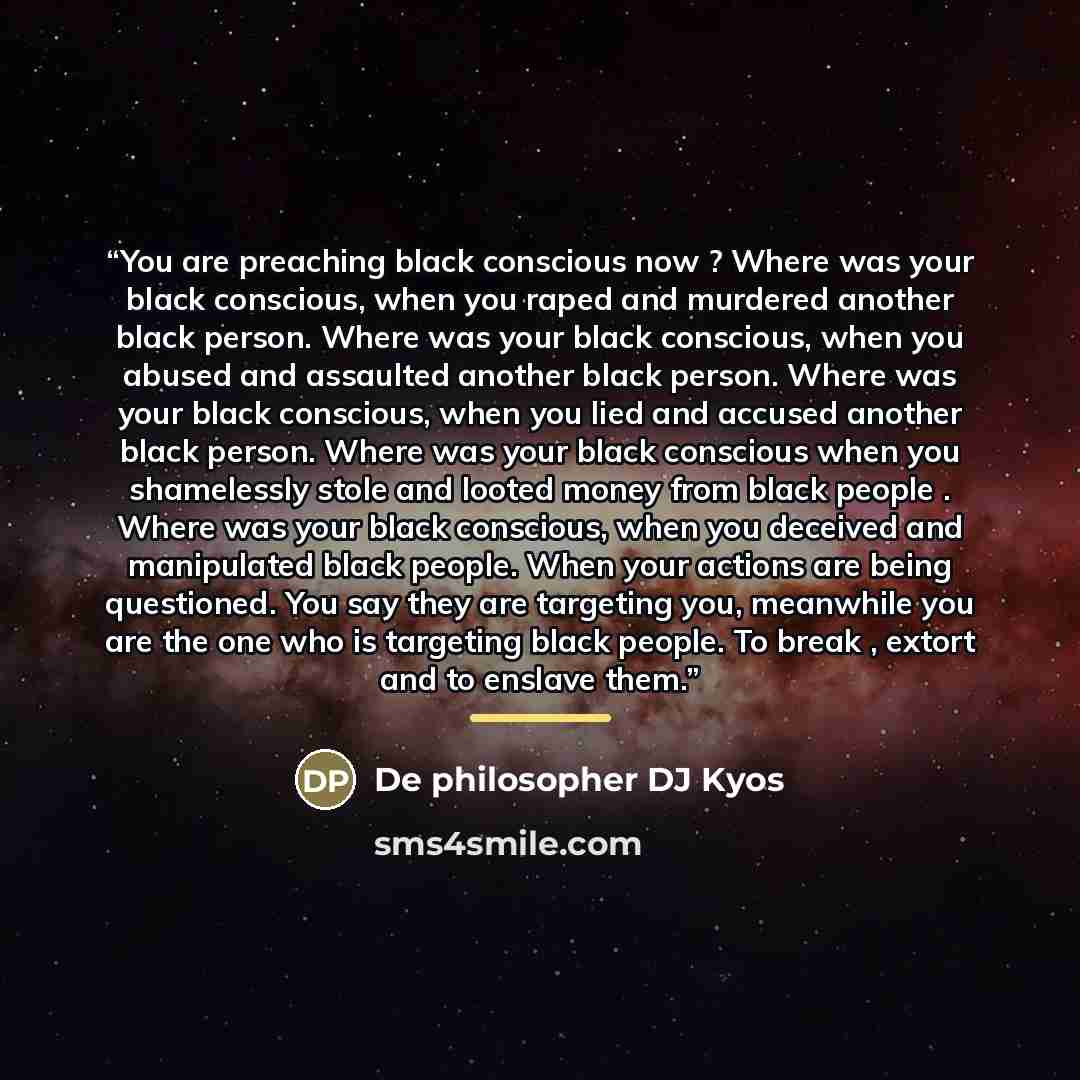 “You are preaching black conscious now ? Where was your black conscious, when you raped and murdered another black person. Where was your black conscious, when you abused and assaulted another black person. Where was your black conscious, when you lied and accused another black person. Where was…” quote by De philosopher DJ Kyos