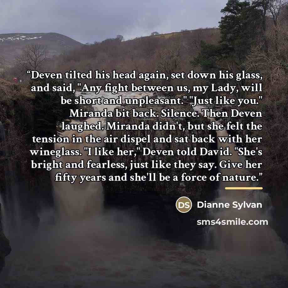 “Deven tilted his head again, set down his glass, and said, "Any fight between us, my Lady, will be short and unpleasant." "Just like you." Miranda bit back. Silence. Then Deven laughed. Miranda didn't, but she felt the tension in the air dispel and sat back with her wineglass. "I like her," Deven…” quote by Dianne Sylvan