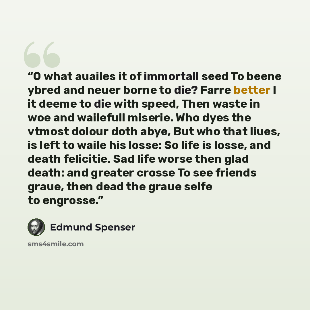 “O what auailes it of immortall seed To beene ybred and neuer borne to die? Farre better I it deeme to die with speed, Then waste in woe and wailefull miserie. Who dyes the vtmost dolour doth abye, But who that liues, is left to waile his losse: So life is losse, and death felicitie. Sad life worse…” quote by Edmund Spenser