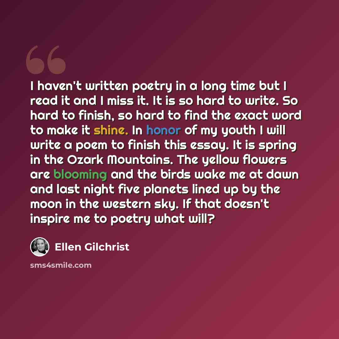 “I haven't written poetry in a long time but I read it and I miss it. It is so hard to write. So hard to finish, so hard to find the exact word to make it shine. In honor of my youth I will write a poem to finish this essay. It is spring in the Ozark Mountains. The yellow flowers are blooming and…” quote by Ellen Gilchrist