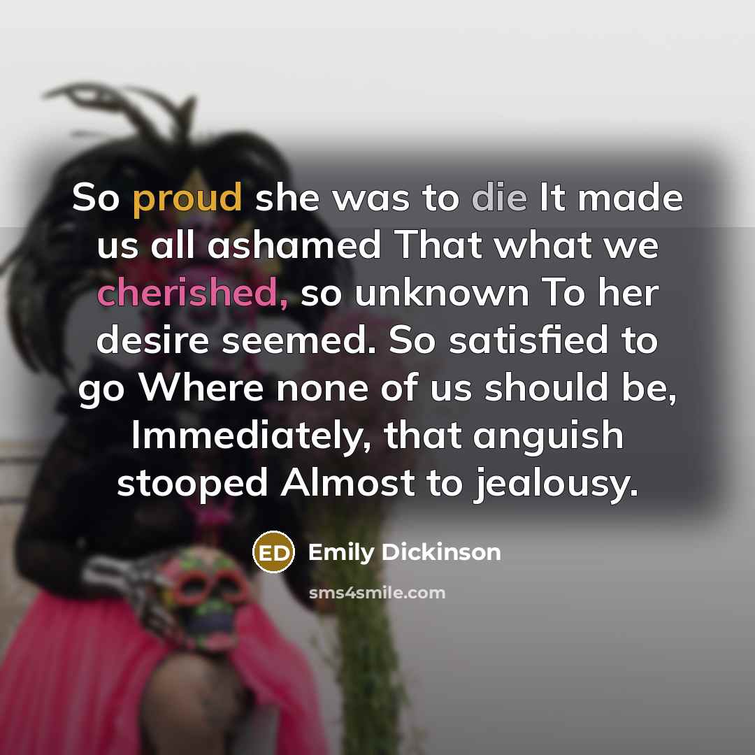 “So proud she was to die It made us all ashamed That what we cherished, so unknown To her desire seemed. So satisfied to go Where none of us should be, Immediately, that anguish stooped Almost to jealousy.” quote by Emily Dickinson
