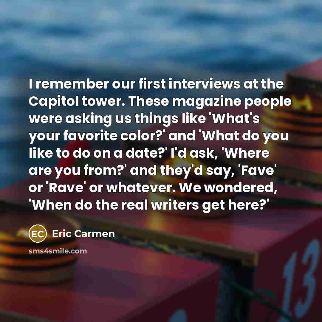 “I remember our first interviews at the Capitol tower. These magazine people were asking us things like 'What's your favorite color?' and 'What do you like to do on a date?' I'd ask, 'Where are you from?' and they'd say, 'Fave' or 'Rave' or whatever. We wondered, 'When do the real writers get here?'” quote by Eric Carmen