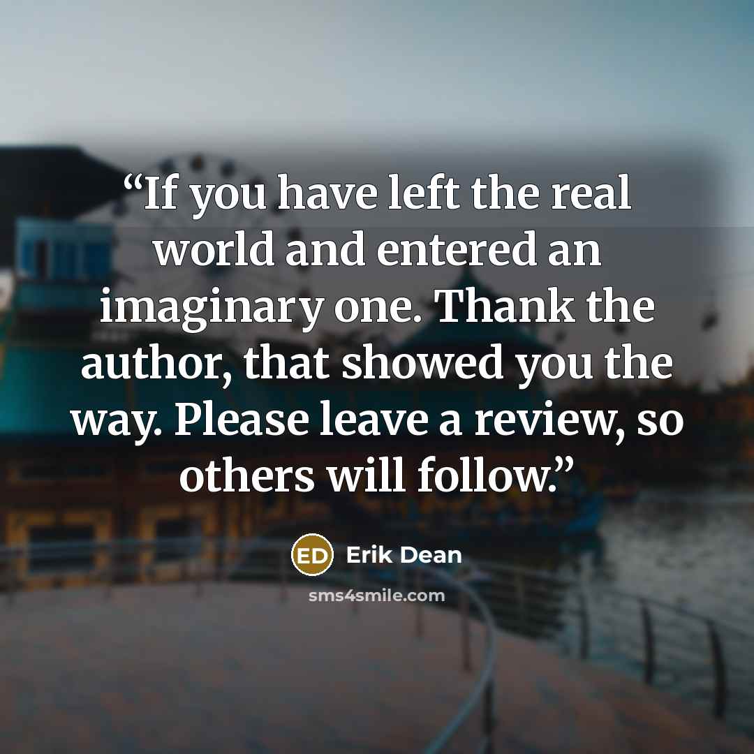 “If you have left the real world and entered an imaginary one. Thank the author, that showed you the way. Please leave a review, so others will follow.” quote by Erik Dean