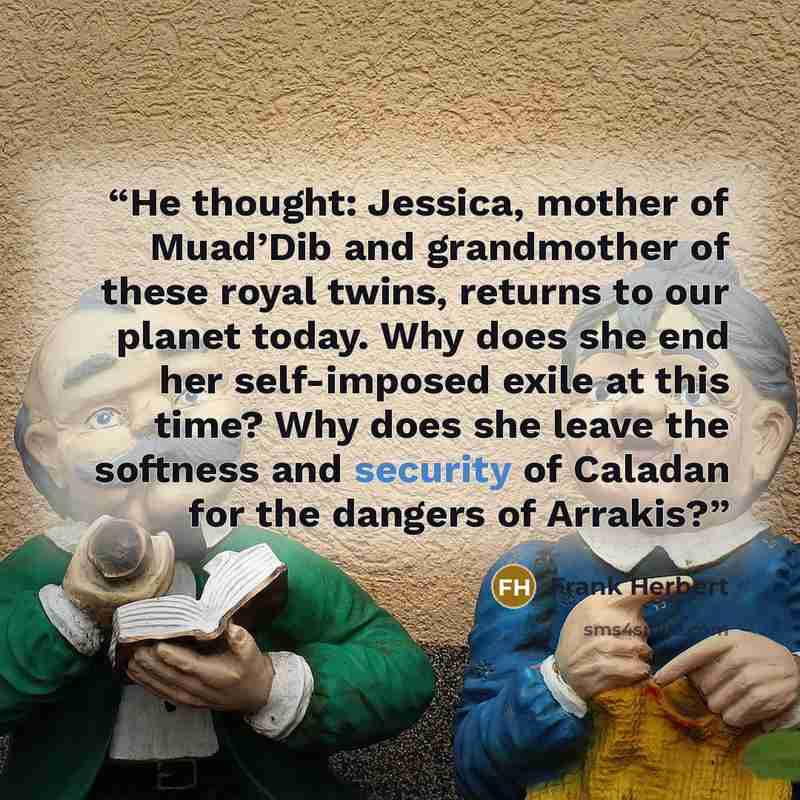 “He thought: Jessica, mother of Muad’Dib and grandmother of these royal twins, returns to our planet today. Why does she end her self-imposed exile at this time? Why does she leave the softness and security of Caladan for the dangers of Arrakis?” quote by Frank Herbert