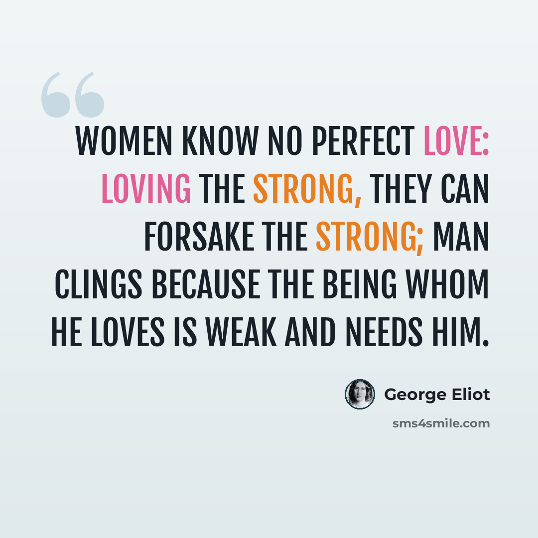 “Women know no perfect love: Loving the strong, they can forsake the strong; Man clings because the being whom he loves Is weak and needs him.” quote by George Eliot