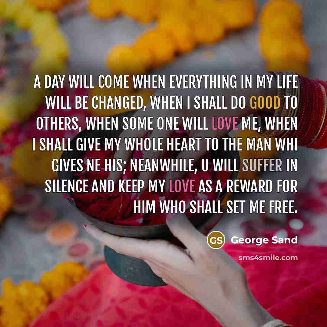 “A day will come when everything in my life will be changed, when I shall do good to others, when some one will love me, when I shall give my whole heart to the man whi gives ne his; neanwhile, U will suffer in silence and keep my love as a reward for him who shall set me free.” quote by George Sand