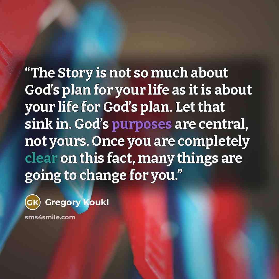 “The Story is not so much about God’s plan for your life as it is about your life for God’s plan. Let that sink in. God’s purposes are central, not yours. Once you are completely clear on this fact, many things are going to change for you.” quote by Gregory Koukl
