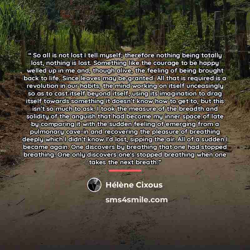 “So all is not lost I tell myself; therefore nothing being totally lost, nothing is lost. Something like the courage to be happy welled up in me and, though alive, the feeling of being brought back to life. Since leaves may be granted. All that is required is a revolution in our habits, the mind…” quote by Hélène Cixous