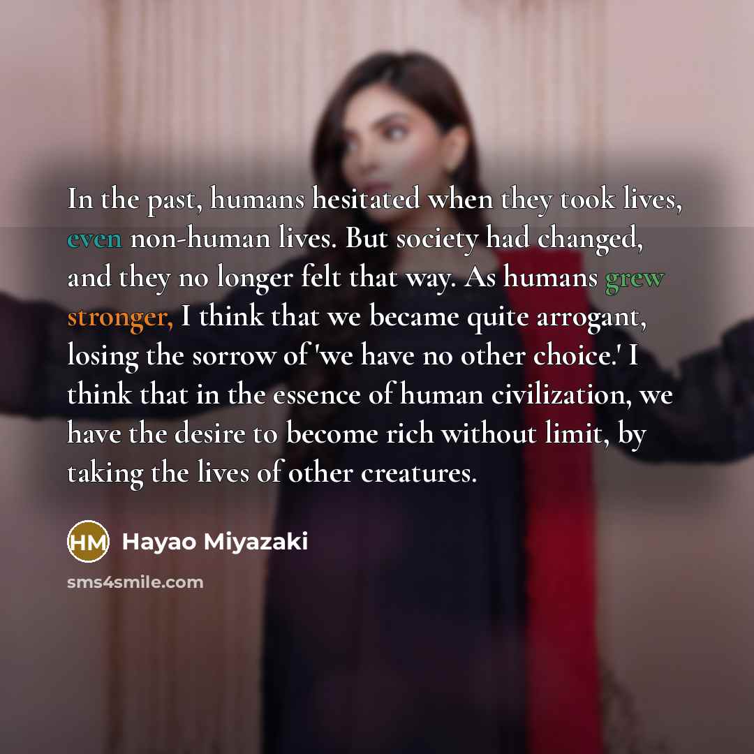 “In the past, humans hesitated when they took lives, even non-human lives. But society had changed, and they no longer felt that way. As humans grew stronger, I think that we became quite arrogant, losing the sorrow of 'we have no other choice.' I think that in the essence of human civilization, we…” quote by Hayao Miyazaki