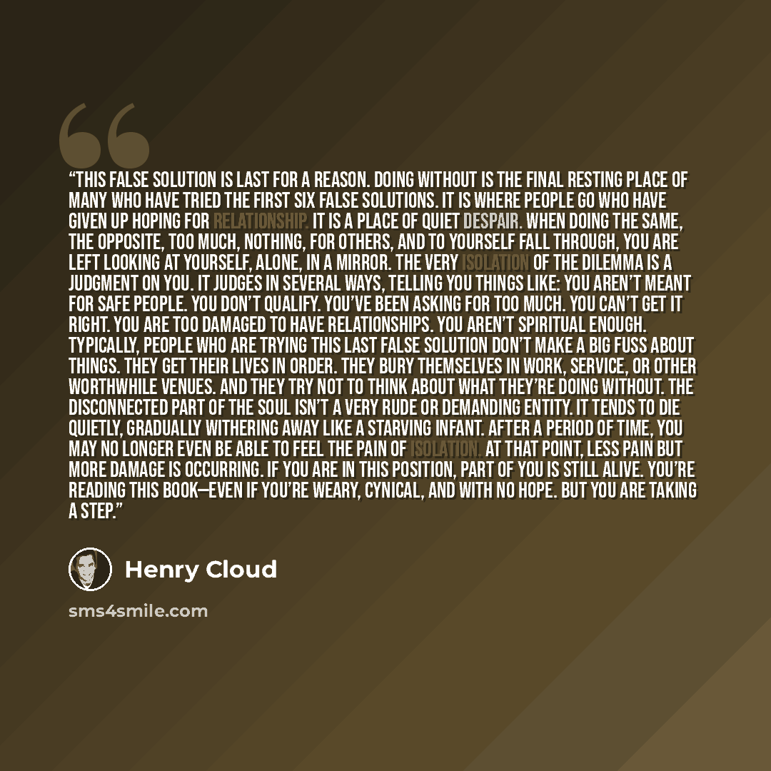 “This false solution is last for a reason. Doing without is the final resting place of many who have tried the first six false solutions. It is where people go who have given up hoping for relationship. It is a place of quiet despair. When doing the same, the opposite, too much, nothing, for…” quote by Henry Cloud