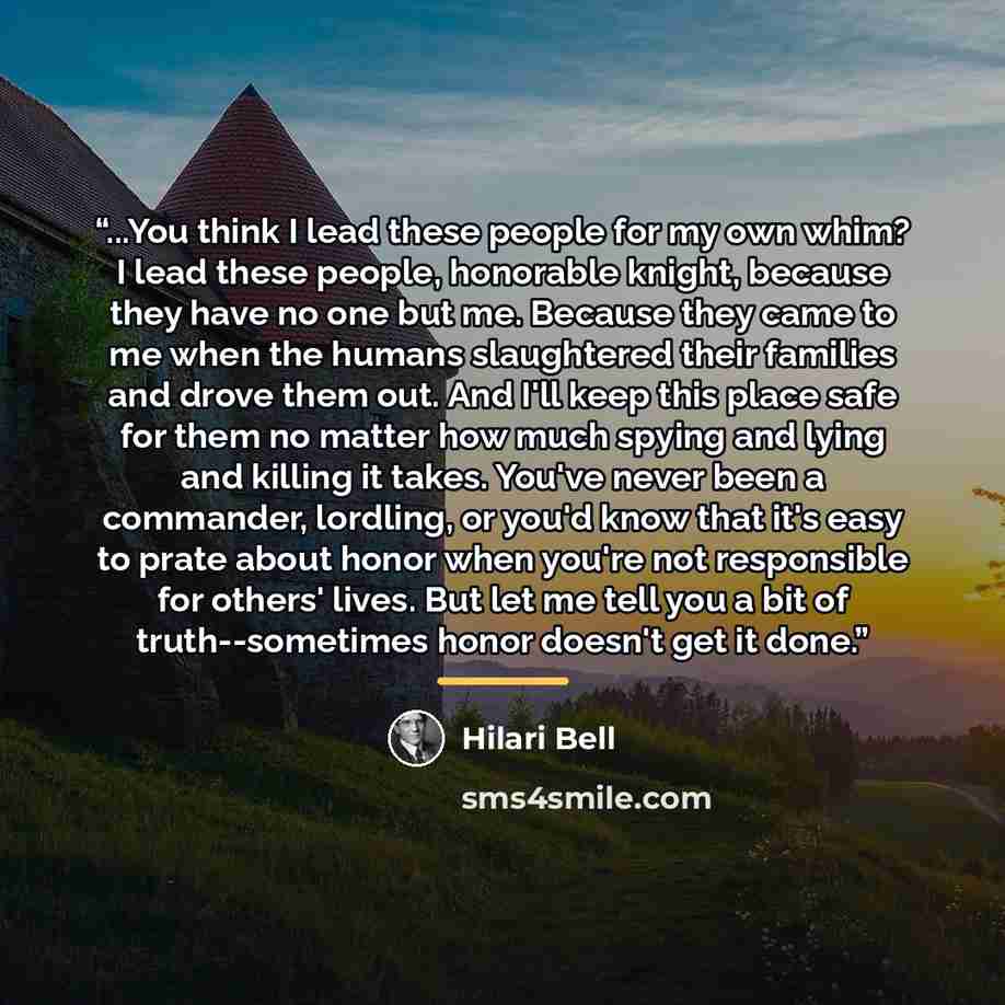“...You think I lead these people for my own whim? I lead these people, honorable knight, because they have no one but me. Because they came to me when the humans slaughtered their families and drove them out. And I'll keep this place safe for them no matter how much spying and lying and killing it…” quote by Hilari Bell