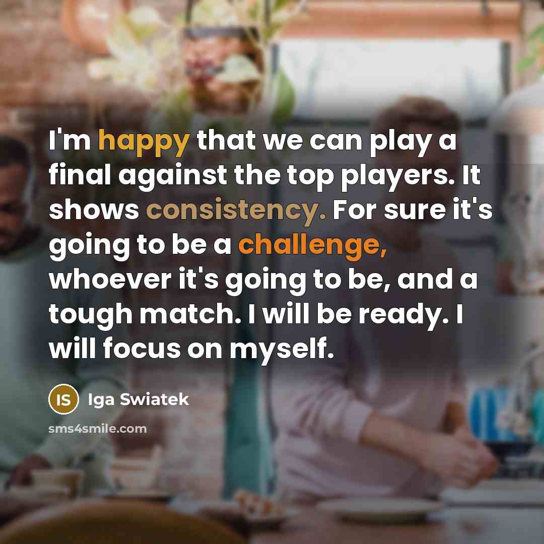 “I'm happy that we can play a final against the top players. It shows consistency. For sure it's going to be a challenge, whoever it's going to be, and a tough match. I will be ready. I will focus on myself.” quote by Iga Swiatek