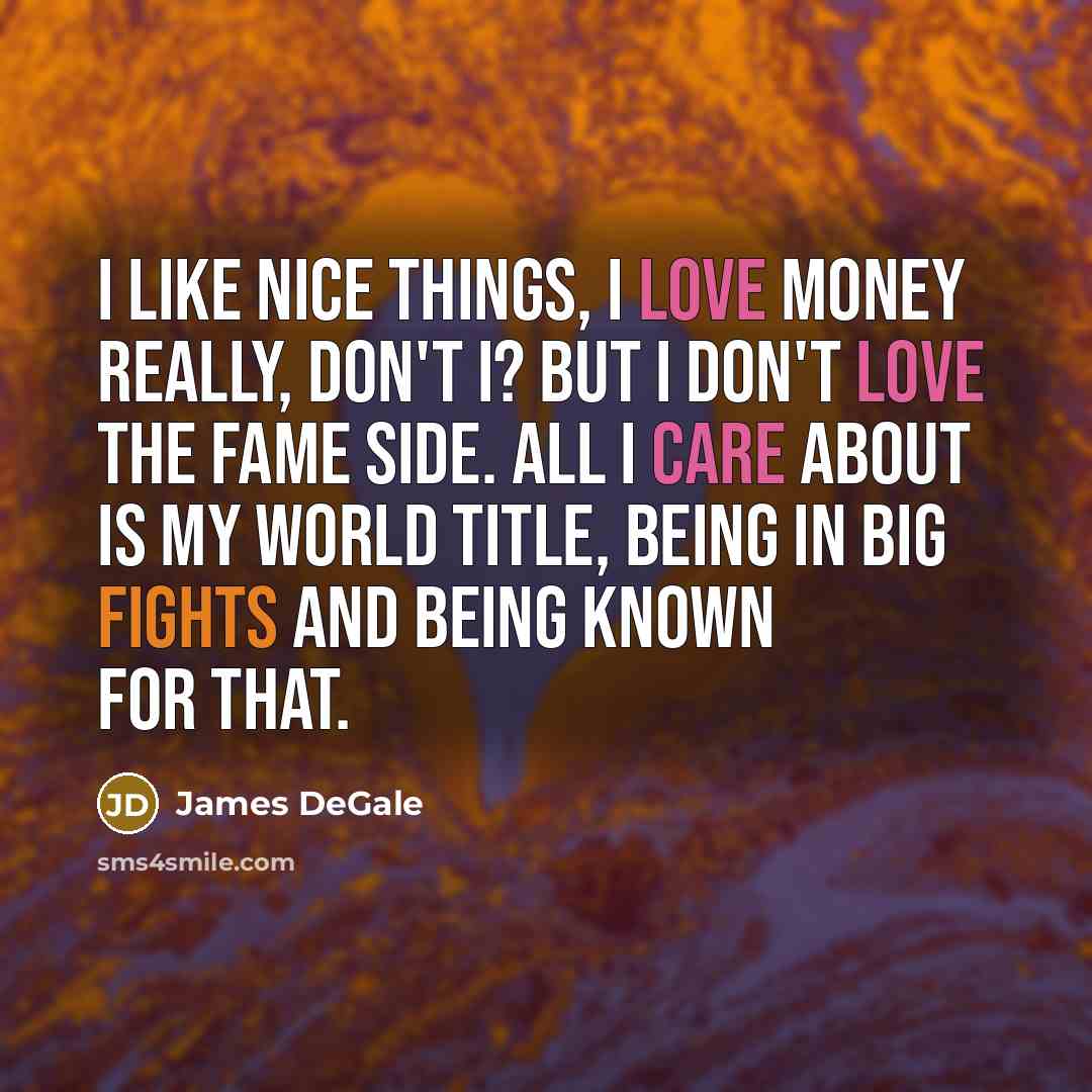 “I like nice things, I love money really, don't I? But I don't love the fame side. All I care about is my world title, being in big fights and being known for that.” quote by James DeGale