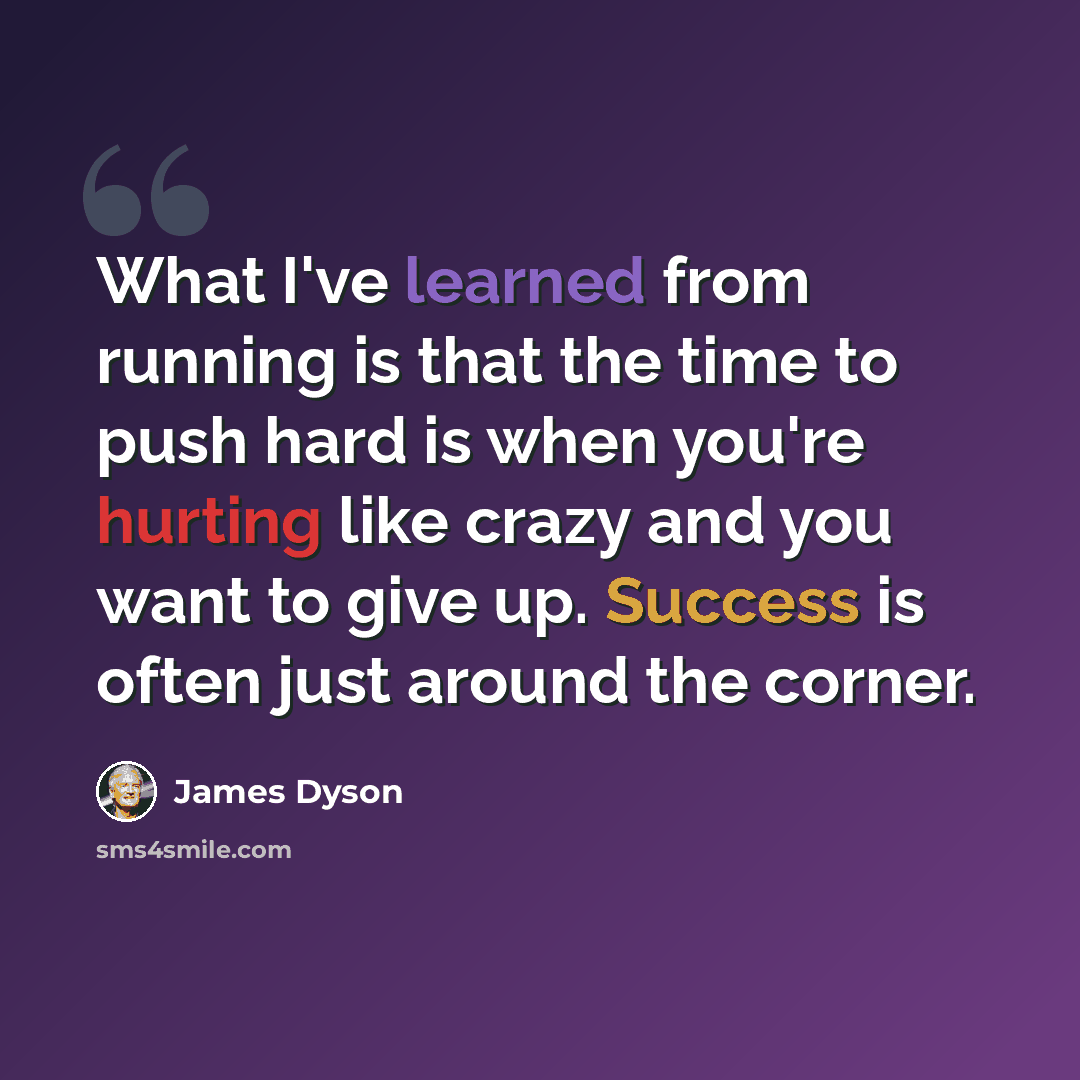“What I've learned from running is that the time to push hard is when you're hurting like crazy and you want to give up. Success is often just around the corner.” quote by James Dyson