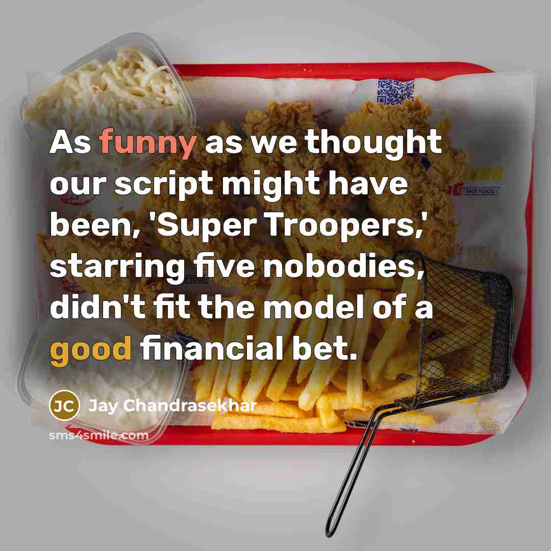 “As funny as we thought our script might have been, 'Super Troopers,' starring five nobodies, didn't fit the model of a good financial bet.” quote by Jay Chandrasekhar