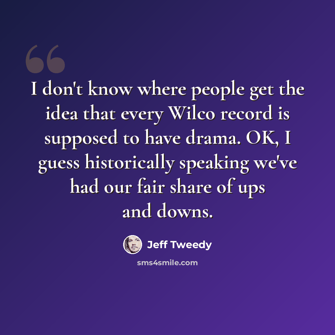 “I don't know where people get the idea that every Wilco record is supposed to have drama. OK, I guess historically speaking we've had our fair share of ups and downs.” quote by Jeff Tweedy