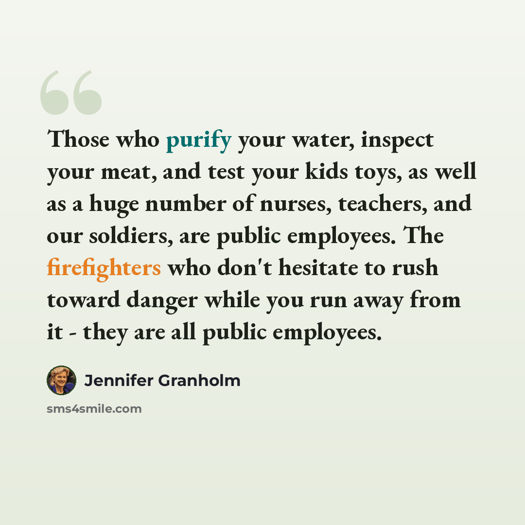 “Those who purify your water, inspect your meat, and test your kids toys, as well as a huge number of nurses, teachers, and our soldiers, are public employees. The firefighters who don't hesitate to rush toward danger while you run away from it - they are all public employees.” quote by Jennifer Granholm