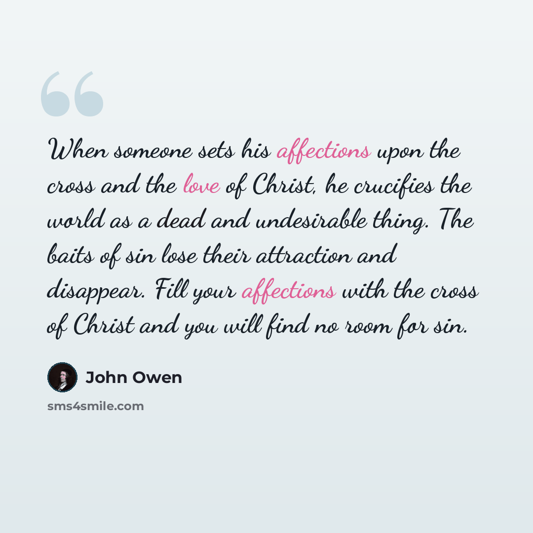 “When someone sets his affections upon the cross and the love of Christ, he crucifies the world as a dead and undesirable thing. The baits of sin lose their attraction and disappear. Fill your affections with the cross of Christ and you will find no room for sin.” quote by John Owen
