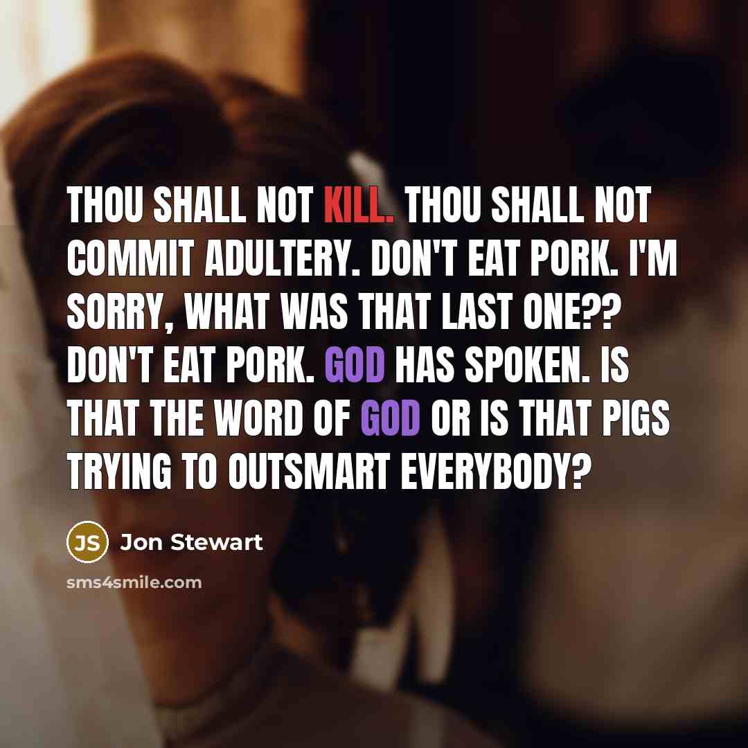 “Thou shall not kill. Thou shall not commit adultery. Don't eat pork. I'm sorry, what was that last one?? Don't eat pork. God has spoken. Is that the word of God or is that pigs trying to outsmart everybody?” quote by Jon Stewart