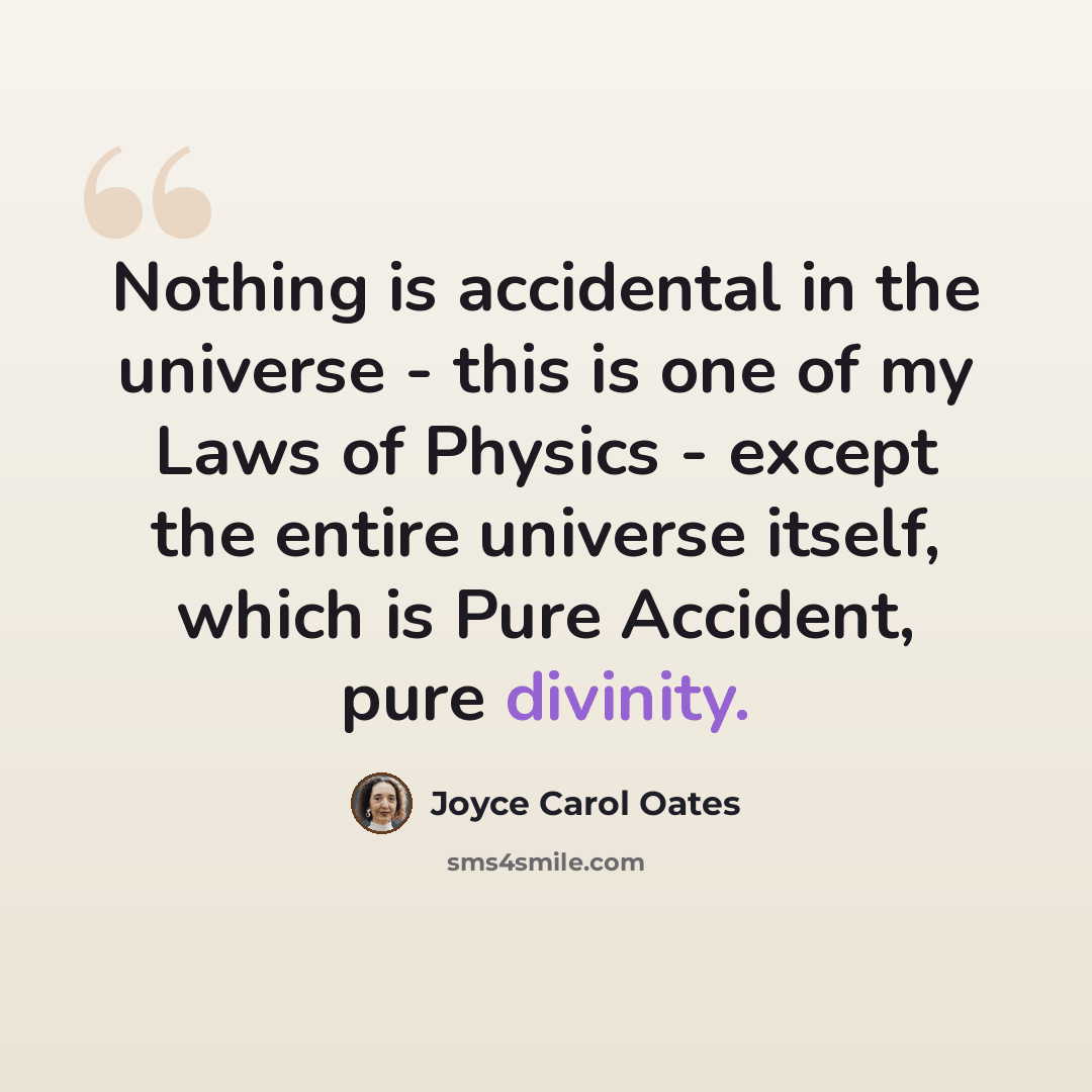 “Nothing is accidental in the universe - this is one of my Laws of Physics - except the entire universe itself, which is Pure Accident, pure divinity.” quote by Joyce Carol Oates