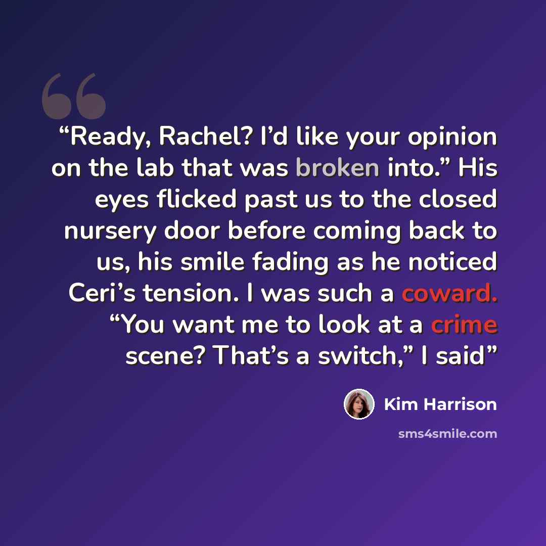 “Ready, Rachel? I’d like your opinion on the lab that was broken into.” His eyes flicked past us to the closed nursery door before coming back to us, his smile fading as he noticed Ceri’s tension. I was such a coward. “You want me to look at a crime scene? That’s a switch,” I said” quote by Kim Harrison
