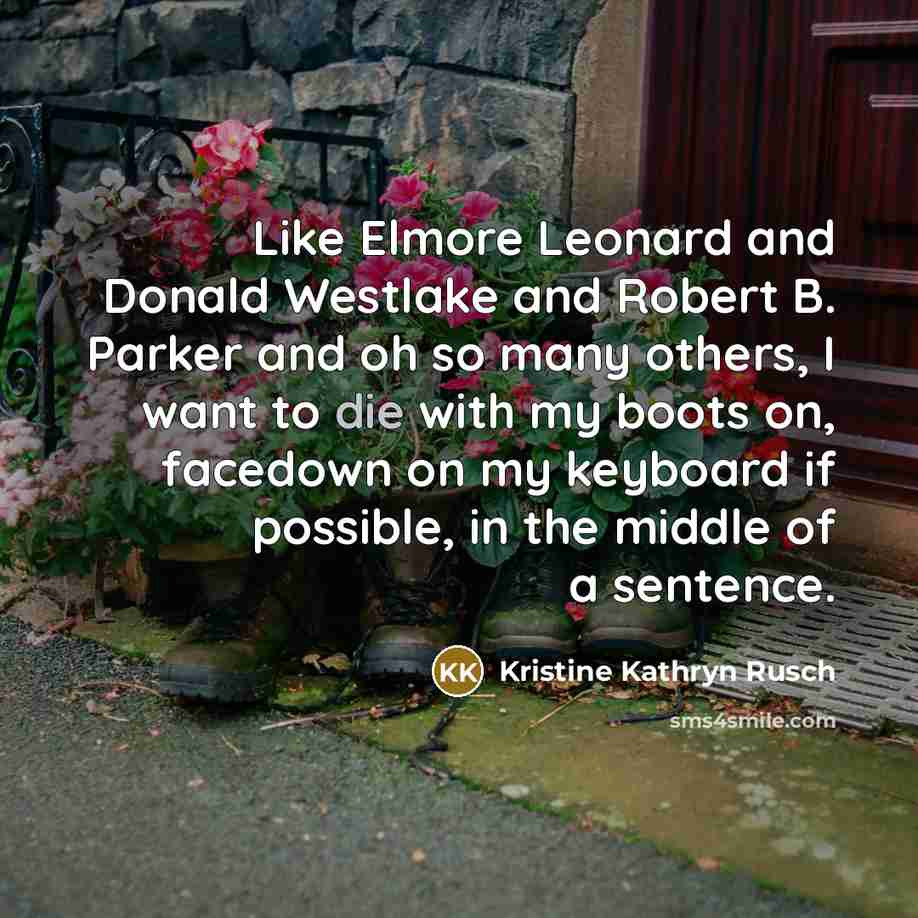 “Like Elmore Leonard and Donald Westlake and Robert B. Parker and oh so many others, I want to die with my boots on, facedown on my keyboard if possible, in the middle of a sentence.” quote by Kristine Kathryn Rusch