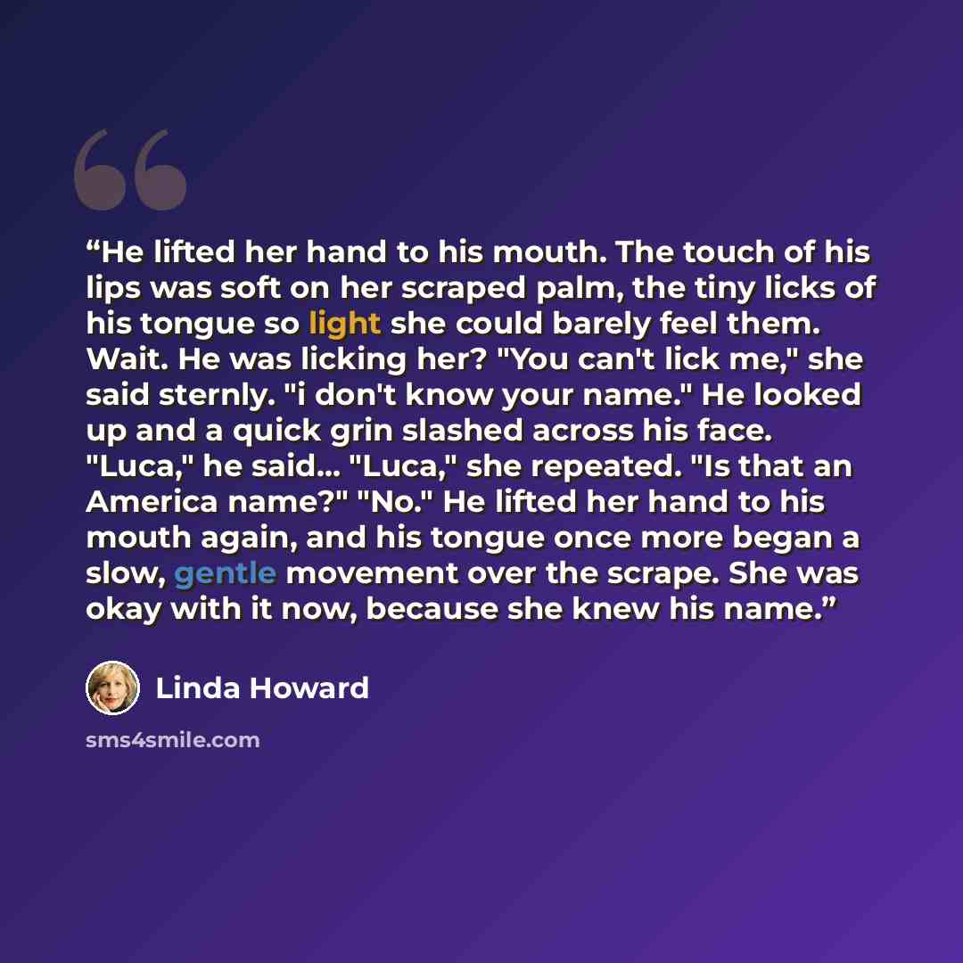 “He lifted her hand to his mouth. The touch of his lips was soft on her scraped palm, the tiny licks of his tongue so light she could barely feel them. Wait. He was licking her? "You can't lick me," she said sternly. "i don't know your name." He looked up and a quick grin slashed across his face…” quote by Linda Howard