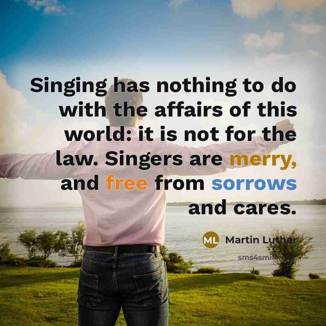 “Singing has nothing to do with the affairs of this world: it is not for the law. Singers are merry, and free from sorrows and cares.” quote by Martin Luther
