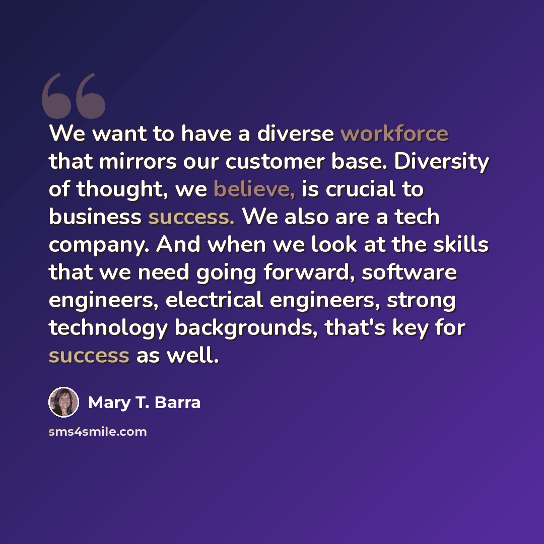 “We want to have a diverse workforce that mirrors our customer base. Diversity of thought, we believe, is crucial to business success. We also are a tech company. And when we look at the skills that we need going forward, software engineers, electrical engineers, strong technology backgrounds…” quote by Mary T. Barra