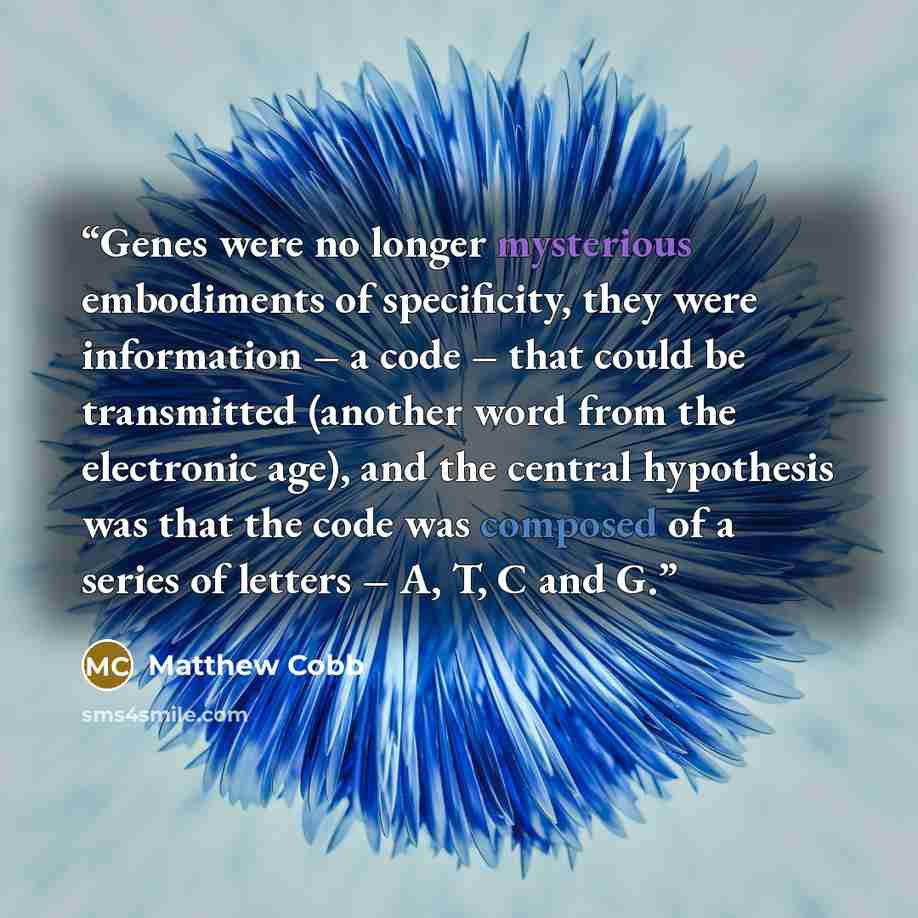 “Genes were no longer mysterious embodiments of specificity, they were information – a code – that could be transmitted (another word from the electronic age), and the central hypothesis was that the code was composed of a series of letters – A, T, C and G.” quote by Matthew Cobb