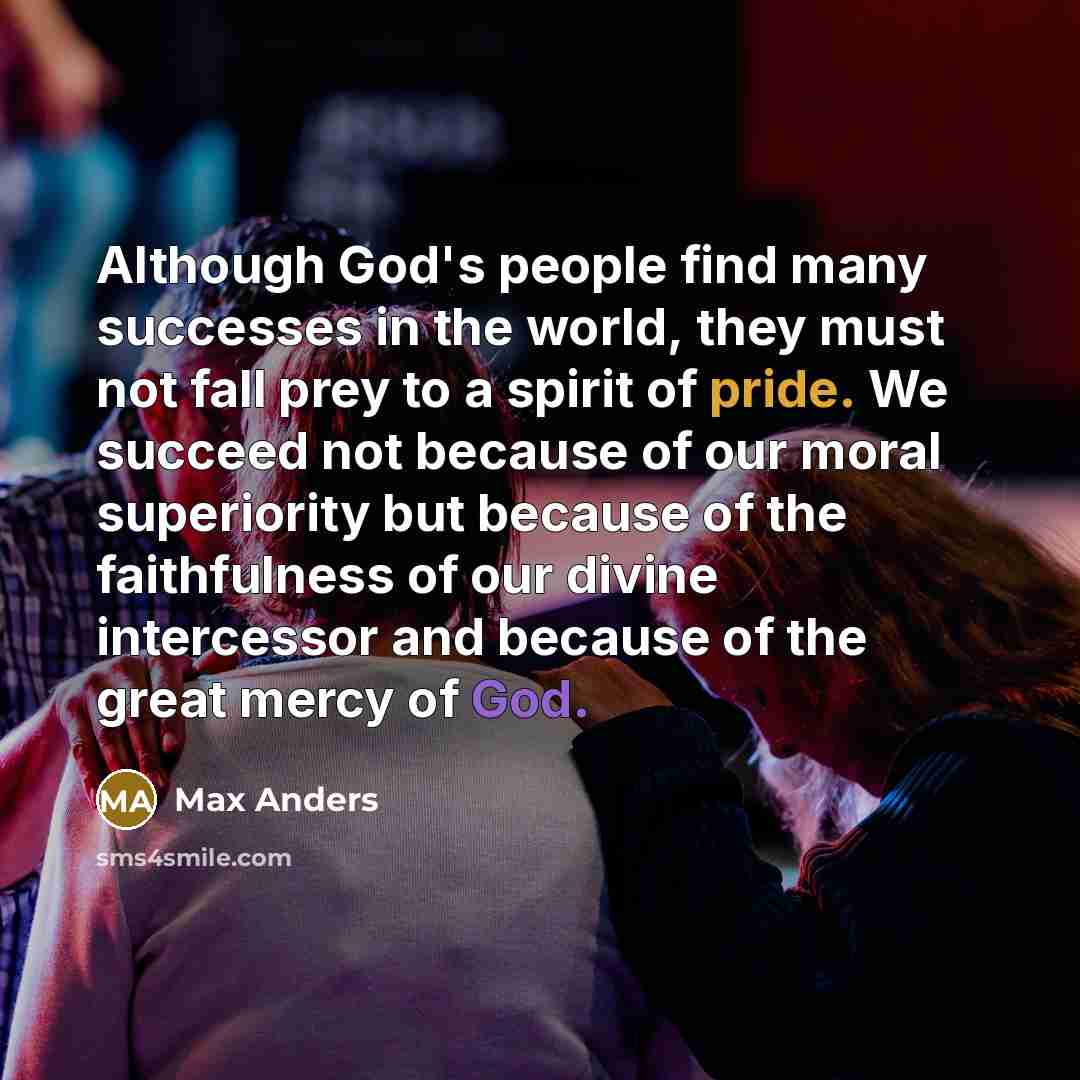 “Although God's people find many successes in the world, they must not fall prey to a spirit of pride. We succeed not because of our moral superiority but because of the faithfulness of our divine intercessor and because of the great mercy of God.” quote by Max Anders