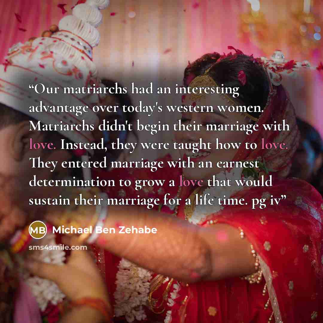 “Our matriarchs had an interesting advantage over today's western women. Matriarchs didn't begin their marriage with love. Instead, they were taught how to love. They entered marriage with an earnest determination to grow a love that would sustain their marriage for a life time. pg iv” quote by Michael Ben Zehabe