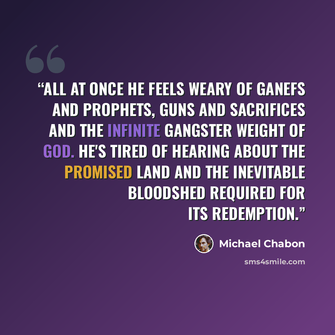 “All at once he feels weary of ganefs and prophets, guns and sacrifices and the infinite gangster weight of God. He's tired of hearing about the promised land and the inevitable bloodshed required for its redemption.” quote by Michael Chabon