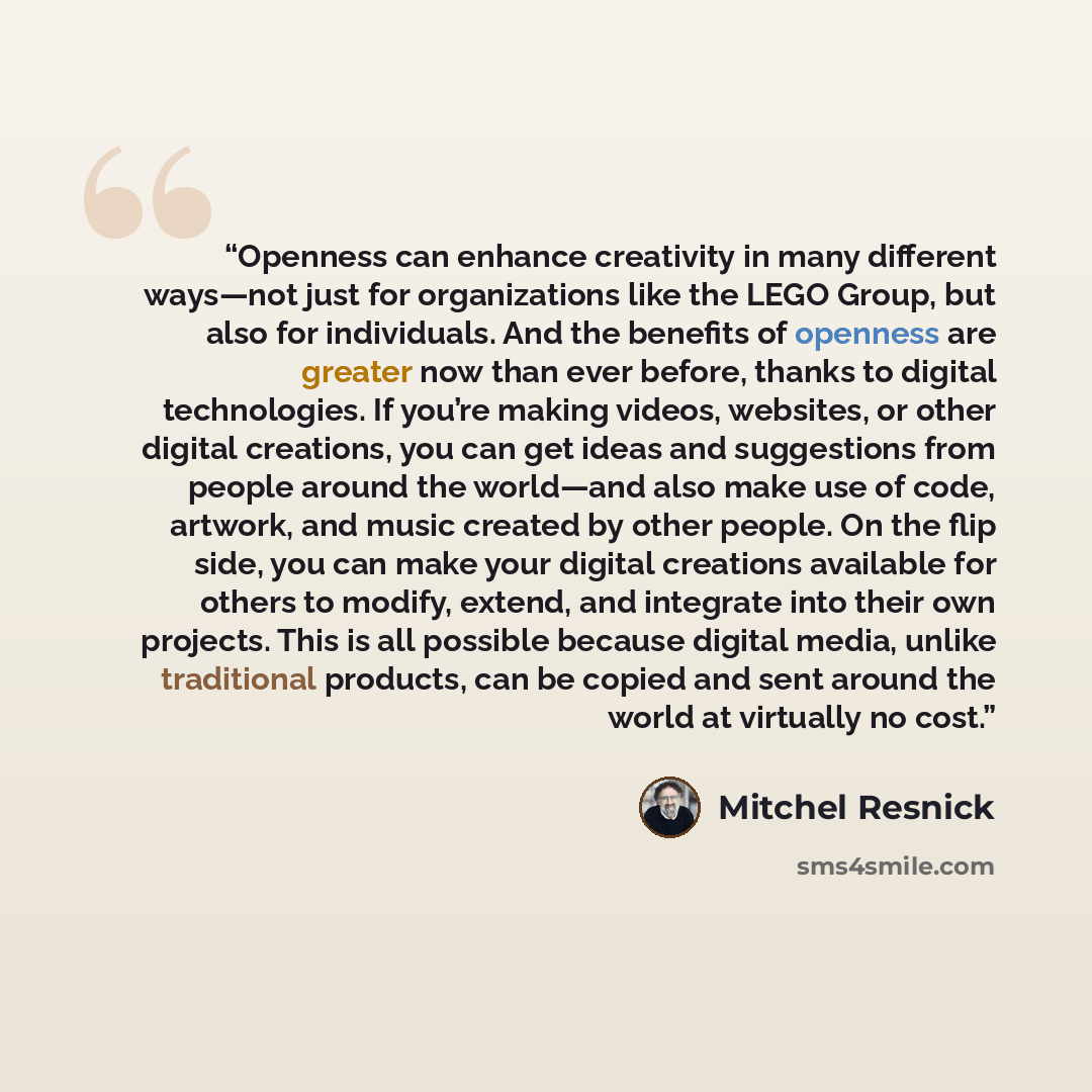“Openness can enhance creativity in many different ways—not just for organizations like the LEGO Group, but also for individuals. And the benefits of openness are greater now than ever before, thanks to digital technologies. If you’re making videos, websites, or other digital creations, you can get…” quote by Mitchel Resnick
