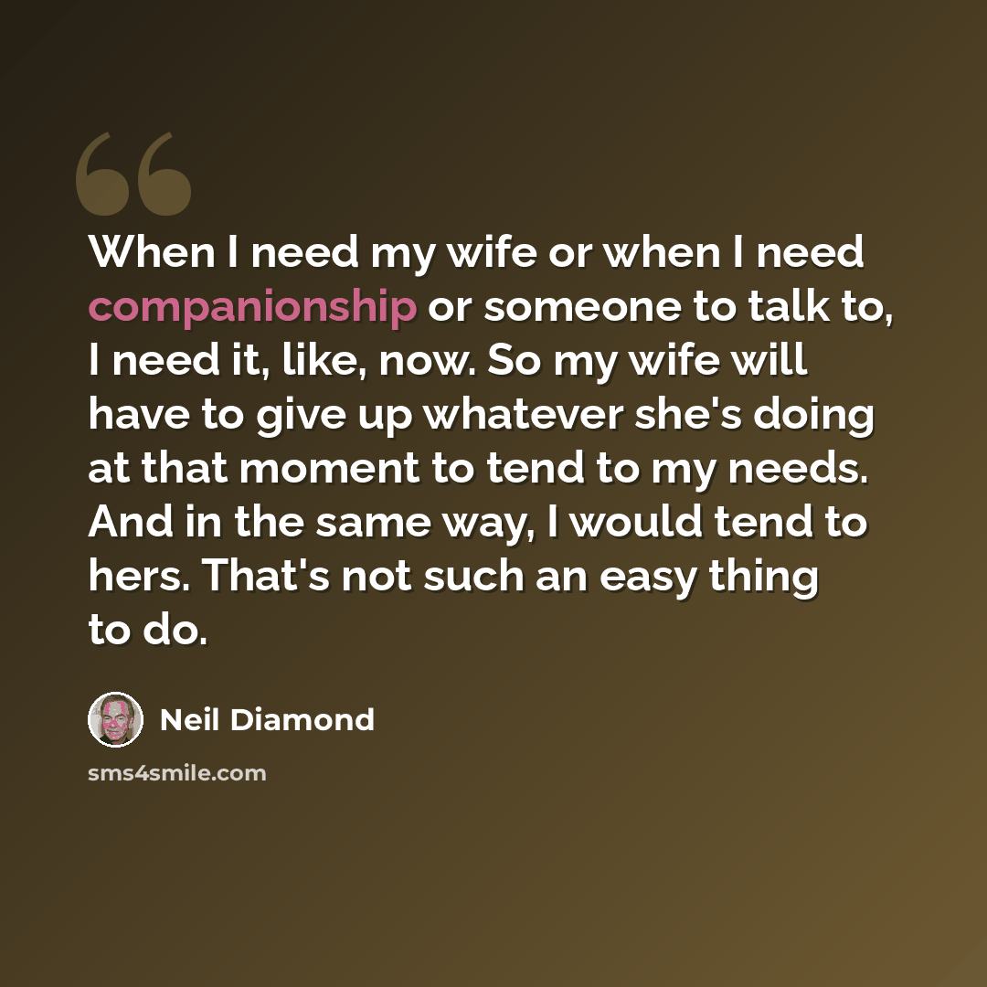 “When I need my wife or when I need companionship or someone to talk to, I need it, like, now. So my wife will have to give up whatever she's doing at that moment to tend to my needs. And in the same way, I would tend to hers. That's not such an easy thing to do.” quote by Neil Diamond