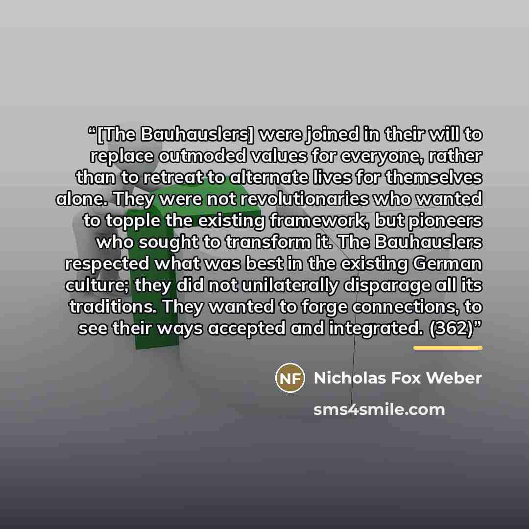 “[The Bauhauslers] were joined in their will to replace outmoded values for everyone, rather than to retreat to alternate lives for themselves alone. They were not revolutionaries who wanted to topple the existing framework, but pioneers who sought to transform it. The Bauhauslers respected what…” quote by Nicholas Fox Weber