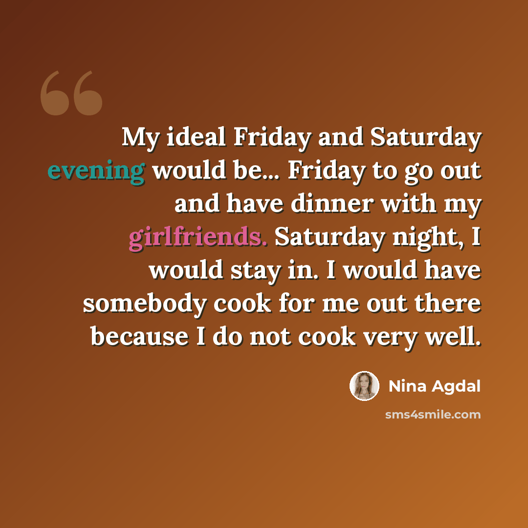 “My ideal Friday and Saturday evening would be... Friday to go out and have dinner with my girlfriends. Saturday night, I would stay in. I would have somebody cook for me out there because I do not cook very well.” quote by Nina Agdal