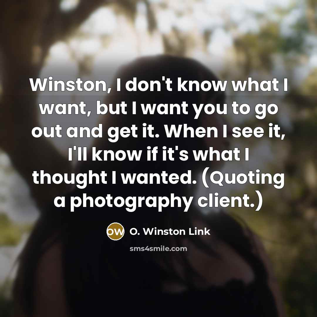 “Winston, I don't know what I want, but I want you to go out and get it. When I see it, I'll know if it's what I thought I wanted. (Quoting a photography client.)” quote by O. Winston Link